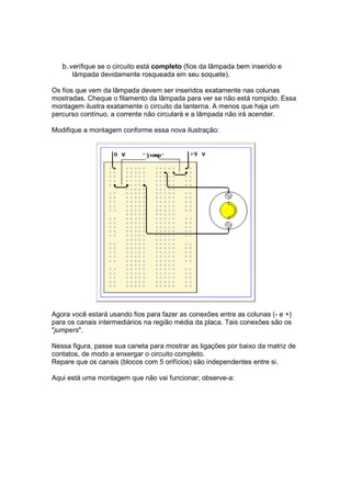 b. verifique se o circuito está completo (fios da lâmpada bem inserido e
       lâmpada devidamente rosqueada em seu soquete).

Os fios que vem da lâmpada devem ser inseridos exatamente nas colunas
mostradas. Cheque o filamento da lâmpada para ver se não está rompido. Essa
montagem ilustra exatamente o circuito da lanterna. A menos que haja um
percurso contínuo, a corrente não circulará e a lâmpada não irá acender.

Modifique a montagem conforme essa nova ilustração:




Agora você estará usando fios para fazer as conexões entre as colunas (- e +)
para os canais intermediários na região média da placa. Tais conexões são os
"jumpers".

Nessa figura, passe sua caneta para mostrar as ligações por baixo da matriz de
contatos, de modo a enxergar o circuito completo.
Repare que os canais (blocos com 5 orifícios) são independentes entre si.

Aqui está uma montagem que não vai funcionar; observe-a:
 