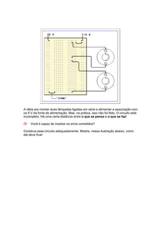 A idéia era montar duas lâmpadas ligadas em série e alimentar a associação com
os 9 V da fonte de alimentação. Mas, na prática, isso não foi feito. O circuito está
incompleto. Há uma certa distância entre o que se pensa e o que se faz!

 Você é capaz de mostrar os erros cometidos?

Construa esse circuito adequadamente. Mostre, nessa ilustração abaixo, como
ele deve ficar:
 