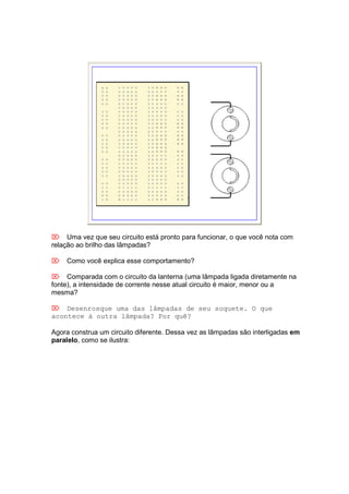  Uma vez que seu circuito está pronto para funcionar, o que você nota com
relação ao brilho das lâmpadas?

 Como você explica esse comportamento?

 Comparada com o circuito da lanterna (uma lâmpada ligada diretamente na
fonte), a intensidade de corrente nesse atual circuito é maior, menor ou a
mesma?

 Desenrosque uma das lâmpadas de seu soquete. O que
acontece à outra lâmpada? Por quê?

Agora construa um circuito diferente. Dessa vez as lâmpadas são interligadas em
paralelo, como se ilustra:
 