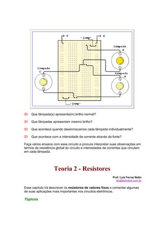  Que lâmpada(s) apresenta(m) brilho normal?

 Que lâmpadas apresentam mesmo brilho?

 Que acontece quando desenroscamos cada lâmpada individualmente?

 Que acontece com a intensidade de corrente através da fonte?

Faça vários ensaios com esse circuito e procure interpretar suas observações em
termos de resistência global do circuito e intensidades de correntes que circulam
em cada lâmpada.




                    Teoria 2 - Resistores
                                                             Prof. Luiz Ferraz Netto
                                                               leo@barretos.com.br

Esse capítulo irá descrever os resistores de valores fixos e comentar algumas
de suas aplicações mais importantes nos circuitos eletrônicos.

Tópicos
 