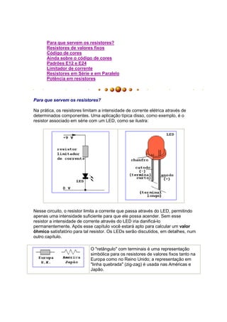 Para que servem os resistores?
      Resistores de valores fixos
      Código de cores
      Ainda sobre o código de cores
      Padrões E12 e E24
      Limitador de corrente
      Resistores em Série e em Paralelo
      Potência em resistores



Para que servem os resistores?

Na prática, os resistores limitam a intensidade de corrente elétrica através de
determinados componentes. Uma aplicação típica disso, como exemplo, é o
resistor associado em série com um LED, como se ilustra:




Nesse circuito, o resistor limita a corrente que passa através do LED, permitindo
apenas uma intensidade suficiente para que ele possa acender. Sem esse
resistor a intensidade de corrente através do LED iria danificá-lo
permanentemente. Após esse capítulo você estará apto para calcular um valor
ôhmico satisfatório para tal resistor. Os LEDs serão discutidos, em detalhes, num
outro capítulo.

                             O "retângulo" com terminais é uma representação
                             simbólica para os resistores de valores fixos tanto na
                             Europa como no Reino Unido; a representação em
                             "linha quebrada" (zig-zag) é usada nas Américas e
                             Japão.
 