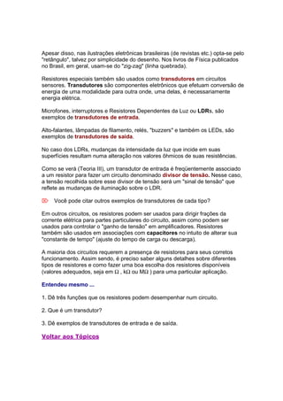 Apesar disso, nas ilustrações eletrônicas brasileiras (de revistas etc.) opta-se pelo
"retângulo", talvez por simplicidade do desenho. Nos livros de Física publicados
no Brasil, em geral, usam-se do "zig-zag" (linha quebrada).

Resistores especiais também são usados como transdutores em circuitos
sensores. Transdutores são componentes eletrônicos que efetuam conversão de
energia de uma modalidade para outra onde, uma delas, é necessariamente
energia elétrica.

Microfones, interruptores e Resistores Dependentes da Luz ou LDRs, são
exemplos de transdutores de entrada.

Alto-falantes, lâmpadas de filamento, relés, "buzzers" e também os LEDs, são
exemplos de transdutores de saída.

No caso dos LDRs, mudanças da intensidade da luz que incide em suas
superfícies resultam numa alteração nos valores ôhmicos de suas resistências.

Como se verá (Teoria III), um transdutor de entrada é freqüentemente associado
a um resistor para fazer um circuito denominado divisor de tensão. Nesse caso,
a tensão recolhida sobre esse divisor de tensão será um "sinal de tensão" que
reflete as mudanças de iluminação sobre o LDR.

 Você pode citar outros exemplos de transdutores de cada tipo?

Em outros circuitos, os resistores podem ser usados para dirigir frações da
corrente elétrica para partes particulares do circuito, assim como podem ser
usados para controlar o "ganho de tensão" em amplificadores. Resistores
também são usados em associações com capacitores no intuito de alterar sua
"constante de tempo" (ajuste do tempo de carga ou descarga).

A maioria dos circuitos requerem a presença de resistores para seus corretos
funcionamento. Assim sendo, é preciso saber alguns detalhes sobre diferentes
tipos de resistores e como fazer uma boa escolha dos resistores disponíveis
(valores adequados, seja em Ω , kΩ ou MΩ ) para uma particular aplicação.

Entendeu mesmo ...

1. Dê três funções que os resistores podem desempenhar num circuito.

2. Que é um transdutor?

3. Dê exemplos de transdutores de entrada e de saída.

Voltar aos Tópicos
 
