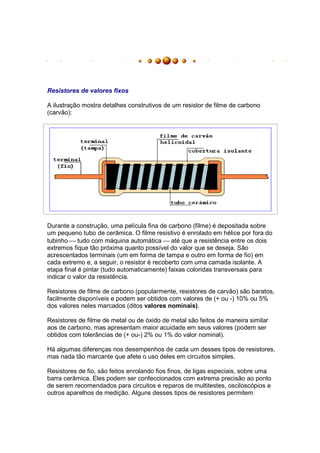 Resistores de valores fixos

A ilustração mostra detalhes construtivos de um resistor de filme de carbono
(carvão):




Durante a construção, uma película fina de carbono (filme) é depositada sobre
um pequeno tubo de cerâmica. O filme resistivo é enrolado em hélice por fora do
tubinho  tudo com máquina automática  até que a resistência entre os dois
extremos fique tão próxima quanto possível do valor que se deseja. São
acrescentados terminais (um em forma de tampa e outro em forma de fio) em
cada extremo e, a seguir, o resistor é recoberto com uma camada isolante. A
etapa final é pintar (tudo automaticamente) faixas coloridas transversais para
indicar o valor da resistência.

Resistores de filme de carbono (popularmente, resistores de carvão) são baratos,
facilmente disponíveis e podem ser obtidos com valores de (+ ou -) 10% ou 5%
dos valores neles marcados (ditos valores nominais).

Resistores de filme de metal ou de óxido de metal são feitos de maneira similar
aos de carbono, mas apresentam maior acuidade em seus valores (podem ser
obtidos com tolerâncias de (+ ou-) 2% ou 1% do valor nominal).

Há algumas diferenças nos desempenhos de cada um desses tipos de resistores,
mas nada tão marcante que afete o uso deles em circuitos simples.

Resistores de fio, são feitos enrolando fios finos, de ligas especiais, sobre uma
barra cerâmica. Eles podem ser confeccionados com extrema precisão ao ponto
de serem recomendados para circuitos e reparos de multitestes, osciloscópios e
outros aparelhos de medição. Alguns desses tipos de resistores permitem
 
