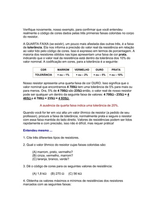 Verifique novamente, nosso exemplo, para confirmar que você entendeu
realmente o código de cores dados pelas três primeiras faixas coloridas no corpo
do resistor.

A QUARTA FAIXA (se existir), um pouco mais afastada das outras três, é a faixa
de tolerância. Ela nos informa a precisão do valor real da resistência em relação
ao valor lido pelo código de cores. Isso é expresso em termos de porcentagem. A
maioria dos resistores obtidos nas lojas apresentam uma faixa de cor prata,
indicando que o valor real da resistência está dentro da tolerância dos 10% do
valor nominal. A codificação em cores, para a tolerância é a seguinte:

             COR          MARROM        VERMELHO      OURO        PRATA
         TOLERÂNCIA       + ou – 1%      + ou – 2%   + ou – 5%   + ou – 10%


Nosso resistor apresenta uma quarta faixa de cor OURO. Isso significa que o
                                    Ω
valor nominal que encontramos 4 700Ω tem uma tolerância de 5% para mais ou
                             Ω          Ω
para menos. Ora, 5% de 4 700Ω são 235Ω então, o valor real de nosso resistor
                                                               Ω      Ω
pode ser qualquer um dentro da seguinte faixa de valores: 4 700Ω - 235Ω = 4
    Ω        Ω       Ω        Ω
465Ω e 4 700Ω + 235Ω = 4 935Ω .

             A ausência da quarta faixa indica uma tolerância de 20%.

Quando você for ler em voz alta um valor ôhmico de resistor (a pedido de seu
professor), procure a faixa de tolerância, normalmente prata e segure o resistor
com essa faixa mantida do lado direito. Valores de resistências podem ser lidos
rapidamente e com precisão, isso não é difícil, mas requer prática!

Entendeu mesmo ...

1. Cite três diferentes tipos de resistores.

2. Qual o valor ôhmico do resistor cujas faixas coloridas são:

       (A) marrom, preto, vermelho?
       (B) cinza, vermelho, marrom?
       (C) laranja, branco, verde?

3. Dê o código de cores para os seguintes valores de resistência:

       (A) 1,8 kΩ    (B) 270 Ω     (C) 56 kΩ

4. Obtenha os valores máximos e mínimos de resistências dos resistores
marcados com as seguintes faixas:
 
