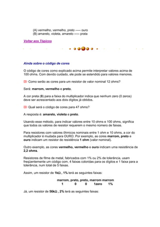 (A) vermelho, vermelho, preto ----- ouro
      (B) amarelo, violeta, amarelo ----- prata

Voltar aos Tópicos




Ainda sobre o código de cores

O código de cores como explicado acima permite interpretar valores acima de
100 ohms. Com devido cuidado, ele pode se estendido para valores menores.

 Como serão as cores para um resistor de valor nominal 12 ohms?

Será: marrom, vermelho e preto.

A cor preta (0) para a faixa do multiplicador indica que nenhum zero (0 zeros)
deve ser acrescentado aos dois dígitos já obtidos.

 Qual será o código de cores para 47 ohms?

A resposta é: amarelo, violeta e preto.

Usando esse método, para indicar valores entre 10 ohms e 100 ohms, significa
que todos os valores de resistor requerem o mesmo número de faixas.

Para resistores com valores ôhmicos nominais entre 1 ohm e 10 ohms, a cor do
multiplicador é mudada para OURO. Por exemplo, as cores marrom, preto e
ouro indicam um resistor de resistência 1 ohm (valor nominal).

Outro exemplo, as cores vermelho, vermelho e ouro indicam uma resistência de
2,2 ohms.

Resistores de filme de metal, fabricados com 1% ou 2% de tolerância, usam
freqüentemente um código com, 4 faixas coloridas para os dígitos e 1 faixa para a
tolerância, num total de 5 faixas.

                        Ω
Assim, um resistor de 1kΩ , 1% terá as seguintes faixas:

                        marrom, preto, preto, marrom marrom
                          1        0      0     1zero   1%

                      Ω
Já, um resistor de 56kΩ , 2% terá as seguintes faixas:
 