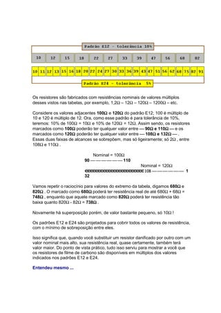 Os resistores são fabricados com resistências nominais de valores múltiplos
desses vistos nas tabelas, por exemplo, 1,2Ω – 12Ω – 120Ω – 1200Ω – etc.

                                    Ω       Ω
Considere os valores adjacentes 100Ω e 120Ω do padrão E12; 100 é múltiplo de
10 e 120 é múltiplo de 12. Ora, como esse padrão é para tolerância de 10%,
teremos: 10% de 100Ω = 10Ω e 10% de 120Ω = 12Ω. Assim sendo, os resistores
marcados como 100Ω poderão ter qualquer valor entre  90Ω e 110Ω  e os
                     Ω                                      Ω       Ω
marcados como 120Ω poderão ter qualquer valor entre  108Ω e 132Ω  .
                     Ω                                       Ω       Ω
Essas duas faixas de alcances se sobrepõem, mas só ligeiramente; só 2Ω , entre
108Ω e 110Ω .

                               Nominal = 100Ω
                           90       110
                                                        Nominal = 120Ω
                   108                                                   1
                         32

                                                                         Ω
Vamos repetir o raciocínio para valores do extremo da tabela, digamos 680Ω e
    Ω                        Ω
820Ω . O marcado como 680Ω poderá ter resistência real de até 680Ω + 68Ω =
    Ω                                           Ω
748Ω , enquanto que aquele marcado como 820Ω poderá ter resistência tão
                               Ω
baixa quanto 820Ω - 82Ω = 738Ω .

Novamente há superposição porém, de valor bastante pequeno, só 10Ω !

Os padrões E12 e E24 são projetados para cobrir todos os valores de resistência,
com o mínimo de sobreposição entre eles.

Isso significa que, quando você substituir um resistor danificado por outro com um
valor nominal mais alto, sua resistência real, quase certamente, também terá
valor maior. Do ponto de vista prático, tudo isso serviu para mostrar a você que
os resistores de filme de carbono são disponíveis em múltiplos dos valores
indicados nos padrões E12 e E24.

Entendeu mesmo ...
 