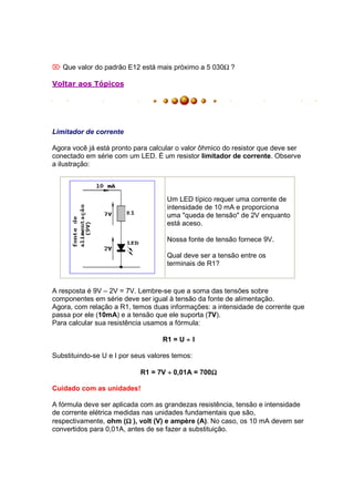 Que valor do padrão E12 está mais próximo a 5 030Ω ?

Voltar aos Tópicos




Limitador de corrente

Agora você já está pronto para calcular o valor ôhmico do resistor que deve ser
conectado em série com um LED. É um resistor limitador de corrente. Observe
a ilustração:




                                    Um LED típico requer uma corrente de
                                    intensidade de 10 mA e proporciona
                                    uma "queda de tensão" de 2V enquanto
                                    está aceso.

                                    Nossa fonte de tensão fornece 9V.

                                    Qual deve ser a tensão entre os
                                    terminais de R1?


A resposta é 9V – 2V = 7V. Lembre-se que a soma das tensões sobre
componentes em série deve ser igual à tensão da fonte de alimentação.
Agora, com relação a R1, temos duas informações: a intensidade de corrente que
passa por ele (10mA) e a tensão que ele suporta (7V).
Para calcular sua resistência usamos a fórmula:

                                   R1 = U ÷ I

Substituindo-se U e I por seus valores temos:

                            R1 = 7V ÷ 0,01A = 700Ω
                                                 Ω

Cuidado com as unidades!

A fórmula deve ser aplicada com as grandezas resistência, tensão e intensidade
de corrente elétrica medidas nas unidades fundamentais que são,
                        Ω
respectivamente, ohm (Ω ), volt (V) e ampère (A). No caso, os 10 mA devem ser
convertidos para 0,01A, antes de se fazer a substituição.
 