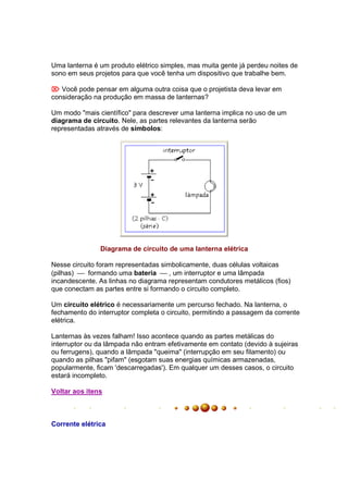 Uma lanterna é um produto elétrico simples, mas muita gente já perdeu noites de
sono em seus projetos para que você tenha um dispositivo que trabalhe bem.

 Você pode pensar em alguma outra coisa que o projetista deva levar em
consideração na produção em massa de lanternas?

Um modo "mais científico" para descrever uma lanterna implica no uso de um
diagrama de circuito. Nele, as partes relevantes da lanterna serão
representadas através de símbolos:




               Diagrama de circuito de uma lanterna elétrica

Nesse circuito foram representadas simbolicamente, duas células voltaicas
(pilhas)  formando uma bateria  , um interruptor e uma lâmpada
incandescente. As linhas no diagrama representam condutores metálicos (fios)
que conectam as partes entre si formando o circuito completo.

Um circuito elétrico é necessariamente um percurso fechado. Na lanterna, o
fechamento do interruptor completa o circuito, permitindo a passagem da corrente
elétrica.

Lanternas às vezes falham! Isso acontece quando as partes metálicas do
interruptor ou da lâmpada não entram efetivamente em contato (devido à sujeiras
ou ferrugens), quando a lâmpada "queima" (interrupção em seu filamento) ou
quando as pilhas "pifam" (esgotam suas energias químicas armazenadas,
popularmente, ficam 'descarregadas'). Em qualquer um desses casos, o circuito
estará incompleto.

Voltar aos itens



Corrente elétrica
 