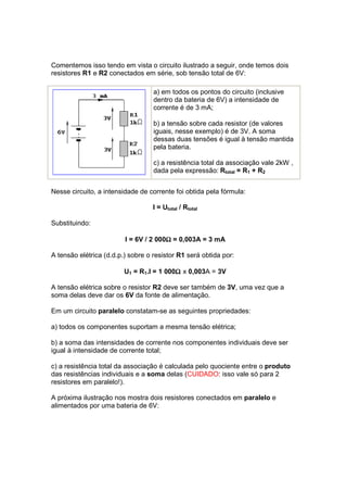 Comentemos isso tendo em vista o circuito ilustrado a seguir, onde temos dois
resistores R1 e R2 conectados em série, sob tensão total de 6V:

                                   a) em todos os pontos do circuito (inclusive
                                   dentro da bateria de 6V) a intensidade de
                                   corrente é de 3 mA;

                                   b) a tensão sobre cada resistor (de valores
                                   iguais, nesse exemplo) é de 3V. A soma
                                   dessas duas tensões é igual à tensão mantida
                                   pela bateria.

                                   c) a resistência total da associação vale 2kW ,
                                   dada pela expressão: Rtotal = R1 + R2


Nesse circuito, a intensidade de corrente foi obtida pela fórmula:

                                   I = Utotal / Rtotal

Substituindo:

                                       Ω
                         I = 6V / 2 000Ω = 0,003A = 3 mA

A tensão elétrica (d.d.p.) sobre o resistor R1 será obtida por:

                                          Ω
                         U1 = R1.I = 1 000Ω x 0,003A = 3V

A tensão elétrica sobre o resistor R2 deve ser também de 3V, uma vez que a
soma delas deve dar os 6V da fonte de alimentação.

Em um circuito paralelo constatam-se as seguintes propriedades:

a) todos os componentes suportam a mesma tensão elétrica;

b) a soma das intensidades de corrente nos componentes individuais deve ser
igual à intensidade de corrente total;

c) a resistência total da associação é calculada pelo quociente entre o produto
das resistências individuais e a soma delas (CUIDADO: isso vale só para 2
resistores em paralelo!).

A próxima ilustração nos mostra dois resistores conectados em paralelo e
alimentados por uma bateria de 6V:
 