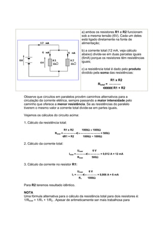 a) ambos os resistores R1 e R2 funcionam
                                            sob a mesma tensão (6V). Cada um deles
                                            está ligado diretamente na fonte de
                                            alimentação;

                                            b) a corrente total (12 mA, veja cálculo
                                            abaixo) divide-se em duas parcelas iguais
                                            (6mA) porque os resistores têm resistências
                                            iguais;

                                            c) a resistência total é dado pelo produto
                                            dividido pela soma das resistências:

                                                                 R1 x R2
                                                        Rtotal =   
                                                                   R1 + R2

Observe que circuitos em paralelos provêm caminhos alternativos para a
circulação da corrente elétrica, sempre passando a maior intensidade pelo
caminho que oferece a menor resistência. Se as resistências do paralelo
tiverem o mesmo valor a corrente total divide-se em partes iguais.

Vejamos os cálculos do circuito acima:

1. Cálculo da resistência total:

                                R1 x R2         Ω       Ω
                                            1000Ω x 1000Ω
                       Rtotal =     =       = 500Ω
                                                           Ω
                                R1 + R2          Ω       Ω
                                             1000Ω + 1000Ω

2. Cálculo da corrente total:

                                            Utotal     6V
                                   Itotal =    =    = 0,012 A = 12 mA
                                            Rtotal       Ω
                                                      500Ω

3. Cálculo da corrente no resistor R1:

                                          Utotal  6V
                                     I1 =   =    = 0,006 A = 6 mA
                                           R1        Ω
                                                 1000Ω

Para R2 teremos resultado idêntico.

NOTA
Uma fórmula alternativa para o cálculo da resistência total para dois resistores é:
1/Rtotal = 1/R1 + 1/R2 . Apesar de aritmeticamente ser mais trabalhosa para
 