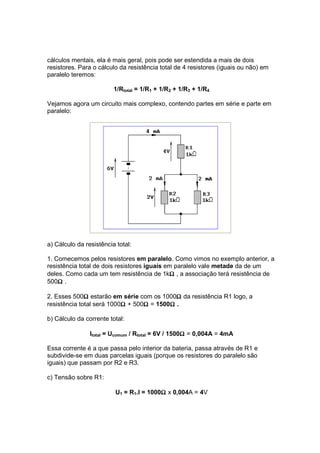cálculos mentais, ela é mais geral, pois pode ser estendida a mais de dois
resistores. Para o cálculo da resistência total de 4 resistores (iguais ou não) em
paralelo teremos:

                         1/Rtotal = 1/R1 + 1/R2 + 1/R3 + 1/R4

Vejamos agora um circuito mais complexo, contendo partes em série e parte em
paralelo:




a) Cálculo da resistência total:

1. Comecemos pelos resistores em paralelo. Como vimos no exemplo anterior, a
resistência total de dois resistores iguais em paralelo vale metade da de um
                                             Ω
deles. Como cada um tem resistência de 1kΩ , a associação terá resistência de
    Ω
500Ω .

              Ω                             Ω
2. Esses 500Ω estarão em série com os 1000Ω da resistência R1 logo, a
                           Ω      Ω       Ω
resistência total será 1000Ω + 500Ω = 1500Ω .

b) Cálculo da corrente total:

                                                    Ω
                Itotal = Ucomum / Rtotal = 6V / 1500Ω = 0,004A = 4mA

Essa corrente é a que passa pelo interior da bateria, passa através de R1 e
subdivide-se em duas parcelas iguais (porque os resistores do paralelo são
iguais) que passam por R2 e R3.

c) Tensão sobre R1:

                                         Ω
                         U1 = R1.I = 1000Ω x 0,004A = 4V
 