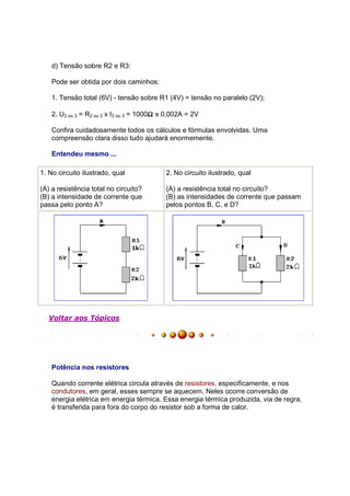 d) Tensão sobre R2 e R3:

    Pode ser obtida por dois caminhos:

    1. Tensão total (6V) - tensão sobre R1 (4V) = tensão no paralelo (2V);

                                         Ω
    2. U2 ou 3 = R2 ou 3 x I2 ou 3 = 1000Ω x 0,002A = 2V

    Confira cuidadosamente todos os cálculos e fórmulas envolvidas. Uma
    compreensão clara disso tudo ajudará enormemente.

    Entendeu mesmo ...

1. No circuito ilustrado, qual              2. No circuito ilustrado, qual

(A) a resistência total no circuito?        (A) a resistência total no circuito?
(B) a intensidade de corrente que           (B) as intensidades de corrente que passam
passa pelo ponto A?                         pelos pontos B, C, e D?




   Voltar aos Tópicos




    Potência nos resistores

    Quando corrente elétrica circula através de resistores, especificamente, e nos
    condutores, em geral, esses sempre se aquecem. Neles ocorre conversão de
    energia elétrica em energia térmica. Essa energia térmica produzida, via de regra,
    é transferida para fora do corpo do resistor sob a forma de calor.
 
