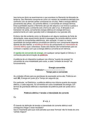 Isso torna-se óbvio se examinarmos o que acontece no filamento da lâmpada da
lanterna. Seu filamento comporta-se como um resistor de resistência elevada (em
confronto com as demais partes condutoras do circuito). Nele a energia elétrica
proveniente das pilhas, via corrente elétrica, é convertida em energia térmica.
Essa quantidade aquece o filamento até que ele adquira a cor branca e passa a
ser transferida para o ambiente sob a forma de calor e luz. A lâmpada é um
transdutor de saída, convertendo energia elétrica em energia térmica e
posteriormente em calor (parcela inútil e indesejável) e luz (parcela útil).

Embora não tão evidente como na lâmpada e em alguns resistores de fonte de
alimentação, esse aquecimento devido à passagem de corrente elétrica ocorre
com todos os componentes eletrônicos, sem exceção. A maior ou menor
quantidade de energia elétrica convertida em térmica num componente depende
apenas de dois fatores: a resistência ôhmica do componente e a intensidade de
corrente elétrica que o atravessa. Esses dois fatores são fundamentais para se
conhecer a rapidez com que a energia elétrica converte-se em térmica.

A rapidez de conversão de energia, em qualquer campo ligado à Ciência, é
conhecida pela denominação de potência.

A potência de um dispositivo qualquer nos informa "quanto de energia" foi
convertida de uma modalidade para outra, a cada "unidade de tempo" de
funcionamento.

                                         Energia convertida
                           Potência =         
                                       Tempo para a conversão

As unidades oficiais para as grandezas da expressão acima são: Potência em
watt (W), Energia em joule (J) e Tempo em segundo (s).

Em particular, na Eletrônica, a potência elétrica nos informa quanto de energia
elétrica, a cada segundo, foi convertida em outra modalidade de energia. Em
termos de grandezas elétricas a expressão da potência pode ser posta sob a
forma:

             Potência elétrica = tensão x intensidade de corrente

Ou

                                     P=U.I

Ö Usando da definição de tensão e intensidade de corrente elétrica você
conseguiria chegar a esse resultado?
Isso é importante para que você perceba que essa 'formula' não foi tirada de uma
'cartola mágica'!
 