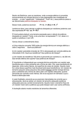 Dentro da Eletrônica, para os resistores, onde a energia elétrica é convertida
exclusivamente em energia térmica (a mais degradadas das modalidade de
energia ... a mais "vagabunda", "indesejável", "inútil" etc.), essa potência passa a
ser denominada potência dissipada no resistor.

Desse modo, podemos escrever:          P = U . I = (R.I). I = R . I2

Lembre-se disso: para calcular a potência dissipada por resistores podemos usar
das expressões P = U.i ou P = R.I2.

Ö Você poderia deduzir uma terceira expressão para o cálculo da potência
dissipada em resistor? Tente, e eis uma dica: na expressão P = U.I, deixe o U
quieto e substitua o I por U/R.

Vamos checar o entendimento disso:

a) Uma máquina converte 1000 joules de energia térmica em energia elétrica a
cada 2 segundos. Qual sua potência?

b) Um resistor submetido à tensão de 10V é atravessado por corrente elétrica de
intensidade 0,5A. Qual sua resistência? Que potência ele dissipa?

c) Um resistor de resistência 100 ohms é percorrido por corrente d.c. de 200 mA.
Que tensão elétrica ele suporta? Que potência ele dissipa?

É importante e indispensável que a energia térmica produzida num resistor seja
transferida para o meio ambiente sob a forma de calor. Ora, essa transferência irá
depender, entre outros fatores, da superfície do corpo do resistor. Quanto maior
for a área dessa superfície mais favorável será essa transferência. Um resistor de
tamanho pequeno (área pequena) não poderá dissipar (perder energia térmica
para o ambiente sob a forma de calor) calor com rapidez adequada, quando
percorrido por corrente muito intensa. Ele irá se aquecer em demasia o que o
levará à destruição total.

A cada finalidade, prevendo-se as possíveis intensidades de corrente que o
atravessarão, deve-se adotar um resistor de tamanho adequado (potência
adequada) para seu correto funcionamento. Quanto maior o tamanho físico de
um resistor maior será a potência que pode dissipar (sem usar outros artifícios).

A ilustração abaixo mostra resistores de tamanhos diferentes:
 