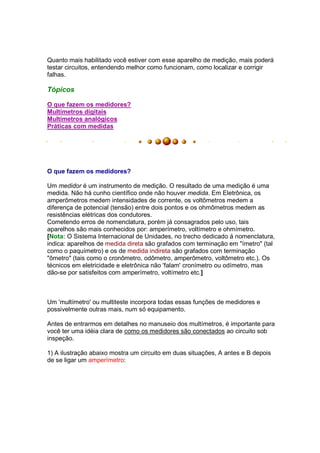 Quanto mais habilitado você estiver com esse aparelho de medição, mais poderá
testar circuitos, entendendo melhor como funcionam, como localizar e corrigir
falhas.

Tópicos

O que fazem os medidores?
Multímetros digitais
Multímetros analógicos
Práticas com medidas




O que fazem os medidores?

Um medidor é um instrumento de medição. O resultado de uma medição é uma
medida. Não há cunho científico onde não houver medida. Em Eletrônica, os
amperômetros medem intensidades de corrente, os voltômetros medem a
diferença de potencial (tensão) entre dois pontos e os ohmômetros medem as
resistências elétricas dos condutores.
Cometendo erros de nomenclatura, porém já consagrados pelo uso, tais
aparelhos são mais conhecidos por: amperímetro, voltímetro e ohmímetro.
[Nota: O Sistema Internacional de Unidades, no trecho dedicado á nomenclatura,
indica: aparelhos de medida direta são grafados com terminação em "ímetro" (tal
como o paquímetro) e os de medida indireta são grafados com terminação
"ômetro" (tais como o cronômetro, odômetro, amperômetro, voltômetro etc.). Os
técnicos em eletricidade e eletrônica não 'falam' cronímetro ou odímetro, mas
dão-se por satisfeitos com amperímetro, voltímetro etc.]



Um 'multímetro' ou multiteste incorpora todas essas funções de medidores e
possivelmente outras mais, num só equipamento.

Antes de entrarmos em detalhes no manuseio dos multímetros, é importante para
você ter uma idéia clara de como os medidores são conectados ao circuito sob
inspeção.

1) A ilustração abaixo mostra um circuito em duas situações, A antes e B depois
de se ligar um amperímetro:
 