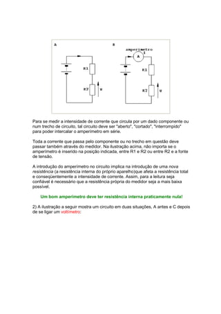 Para se medir a intensidade de corrente que circula por um dado componente ou
num trecho de circuito, tal circuito deve ser "aberto", "cortado", "interrompido"
para poder intercalar o amperímetro em série.

Toda a corrente que passa pelo componente ou no trecho em questão deve
passar também através do medidor. Na ilustração acima, não importa se o
amperímetro é inserido na posição indicada, entre R1 e R2 ou entre R2 e a fonte
de tensão.

A introdução do amperímetro no circuito implica na introdução de uma nova
resistência (a resistência interna do próprio aparelho)que afeta a resistência total
e conseqüentemente a intensidade de corrente. Assim, para a leitura seja
confiável é necessário que a resistência própria do medidor seja a mais baixa
possível.

    Um bom amperímetro deve ter resistência interna praticamente nula!

2) A ilustração a seguir mostra um circuito em duas situações, A antes e C depois
de se ligar um voltímetro:
 
