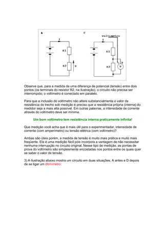 Observe que, para a medida de uma diferença de potencial (tensão) entre dois
pontos (os terminais do resistor R2, na ilustração), o circuito não precisa ser
interrompido; o voltímetro é conectado em paralelo.

Para que a inclusão do voltímetro não altere substancialmente o valor da
resistência do trecho sob medição é preciso que a resistência própria (interna) do
medidor seja a mais alta possível. Em outras palavras, a intensidade de corrente
através do voltímetro deve ser mínima.

      Um bom voltímetro tem resistência interna praticamente infinita!

Que medição você acha que é mais útil para o experimentador, intensidade de
corrente (com amperímetro) ou tensão elétrica (com voltímetro)?

Ambas são úteis porém, a medida de tensão é muito mais prática e muito mais
freqüente. Ela é uma medição fácil pois incorpora a vantagem de não necessitar
nenhuma interrupção no circuito original. Nesse tipo de medição, as pontas de
prova do voltímetro são simplesmente encostadas nos pontos entre os quais quer
se saber o valor de tensão.

3) A ilustração abaixo mostra um circuito em duas situações, A antes e D depois
de se ligar um ôhmímetro:
 