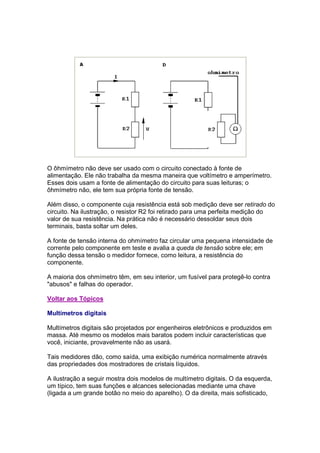 O ôhmímetro não deve ser usado com o circuito conectado à fonte de
alimentação. Ele não trabalha da mesma maneira que voltímetro e amperímetro.
Esses dois usam a fonte de alimentação do circuito para suas leituras; o
ôhmímetro não, ele tem sua própria fonte de tensão.

Além disso, o componente cuja resistência está sob medição deve ser retirado do
circuito. Na ilustração, o resistor R2 foi retirado para uma perfeita medição do
valor de sua resistência. Na prática não é necessário dessoldar seus dois
terminais, basta soltar um deles.

A fonte de tensão interna do ohmímetro faz circular uma pequena intensidade de
corrente pelo componente em teste e avalia a queda de tensão sobre ele; em
função dessa tensão o medidor fornece, como leitura, a resistência do
componente.

A maioria dos ohmímetro têm, em seu interior, um fusível para protegê-lo contra
"abusos" e falhas do operador.

Voltar aos Tópicos

Multímetros digitais

Multímetros digitais são projetados por engenheiros eletrônicos e produzidos em
massa. Até mesmo os modelos mais baratos podem incluir características que
você, iniciante, provavelmente não as usará.

Tais medidores dão, como saída, uma exibição numérica normalmente através
das propriedades dos mostradores de cristais líquidos.

A ilustração a seguir mostra dois modelos de multímetro digitais. O da esquerda,
um típico, tem suas funções e alcances selecionadas mediante uma chave
(ligada a um grande botão no meio do aparelho). O da direita, mais sofisticado,
 