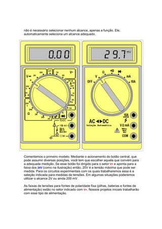 não é necessário selecionar nenhum alcance, apenas a função. Ele,
automaticamente seleciona um alcance adequado.




Comentemos o primeiro modelo. Mediante o acionamento do botão central, que
pode assumir diversas posições, você tem que escolher aquela que convém para
a adequada medição. Se esse botão foi dirigido para o setor V= e aponta para a
faixa dos 20V (como na ilustração) então, 20V é a tensão máxima que pode ser
medida. Para os circuitos experimentais com os quais trabalharemos essa é a
seleção indicada para medidas de tensões. Em algumas situações poderemos
utilizar o alcance 2V ou ainda 200 mV.

As faixas de tensões para fontes de polaridade fixa (pilhas, baterias e fontes de
alimentação) estão no setor indicado com V=. Nossos projetos iniciais trabalharão
com esse tipo de alimentação.
 