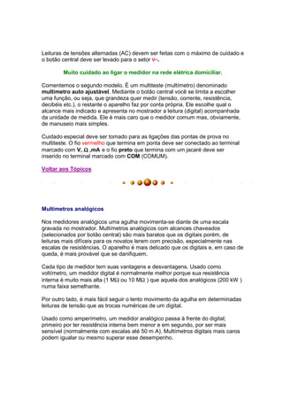 Leituras de tensões alternadas (AC) devem ser feitas com o máximo de cuidado e
o botão central deve ser levado para o setor V~.

        Muito cuidado ao ligar o medidor na rede elétrica domiciliar.

Comentemos o segundo modelo. É um multiteste (multímetro) denominado
multímetro auto ajustável. Mediante o botão central você se limita a escolher
uma função, ou seja, que grandeza quer medir (tensão, corrente, resistência,
decibéis etc.), o restante o aparelho faz por conta própria. Ele escolhe qual o
alcance mais indicado e apresenta no mostrador a leitura (digital) acompanhada
da unidade de medida. Ele é mais caro que o medidor comum mas, obviamente,
de manuseio mais simples.

Cuidado especial deve ser tomado para as ligações das pontas de prova no
multiteste. O fio vermelho que termina em ponta deve ser conectado ao terminal
marcado com V, Ω ,mA e o fio preto que termina com um jacaré deve ser
inserido no terminal marcado com COM (COMUM).

Voltar aos Tópicos




Multímetros analógicos

Nos medidores analógicos uma agulha movimenta-se diante de uma escala
gravada no mostrador. Multímetros analógicos com alcances chaveados
(selecionados por botão central) são mais baratos que os digitais porém, de
leituras mais difíceis para os novatos lerem com precisão, especialmente nas
escalas de resistências. O aparelho é mais delicado que os digitais e, em caso de
queda, é mais provável que se danifiquem.

Cada tipo de medidor tem suas vantagens e desvantagens. Usado como
voltímetro, um medidor digital é normalmente melhor porque sua resistência
interna é muito mais alta (1 MΩ ou 10 MΩ ) que aquela dos analógicos (200 kW )
numa faixa semelhante.

Por outro lado, é mais fácil seguir o lento movimento da agulha em determinadas
leituras de tensão que as trocas numéricas de um digital.

Usado como amperímetro, um medidor analógico passa à frente do digital;
primeiro por ter resistência interna bem menor e em segundo, por ser mais
sensível (normalmente com escalas até 50 m A). Multímetros digitais mais caros
podem igualar ou mesmo superar esse desempenho.
 