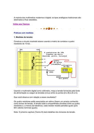 A maioria dos multímetros modernos é digital; os tipos analógicos tradicionais são
destinados a ficar obsoletos.

Voltar aos Tópicos



Práticas com medidas

1. Medidas de tensão:

Construa o circuito mostrado abaixo usando a matriz de contatos e quatro
resistores de 10 kΩ .




Usando o multímetro digital como voltímetro, meça a tensão fornecida pela fonte
de alimentação e a seguir as tensões (d.d.p) entre os pontos [A e B] e [A e C].

Que você observa com relação a esses resultados?

Os quatro resistores estão associados em série e fazem um arranjo conhecido
como divisor de tensão. A tensão total é compartilhada (dividida) entre os quatro
resistores e, a menos da tolerância, cada resistor recebe parcelas iguais (pois
têm valores nominais iguais).

Nota: O próximo capítulo (Teoria III) dará detalhes dos divisores de tensão.
 