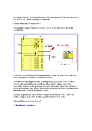 Modifique o circuito, substituindo um ou mais resistores de 10 kW por outros de 1
kW ou 100 kW . Refaça as leituras de tensão.

Os resultados são os esperados?

A ilustração a seguir mostra um circuito sensor de luz construído de modo
semelhante:




O circuito usa um LDR (resistor dependente da luz) e um resistor de 10 kΩ em
série, constituindo também um divisor de tensão.

A resistência imposta pelo LDR é afetada pela luz que incide sobre sua face
sensível. Na escuridão essa resistência é bem alta, 1 MΩ ou mais. Sob
iluminação (quando então a energia luminosa aumenta o número de portadores
de carga disponível para o fluxo de corrente) a resistência diminui sensivelmente,
podendo mesmo chegar abaixo dos 100 Ω .

Conecte as pontas de prova de tensão sobre o resistor de 10 kΩ , como se
ilustra. A seguir, cubra com a mão a superfície sensível do LDR.

A tensão lida aumenta ou diminui?

2. Medidas de resistência
 