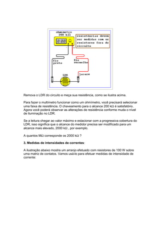 Remova o LDR do circuito e meça sua resistência, como se ilustra acima.

Para fazer o multímetro funcionar como um ohmímetro, você precisará selecionar
uma faixa de resistência. O chaveamento para o alcance 200 kΩ é satisfatório.
Agora você poderá observar as alterações de resistência conforme muda o nível
de iluminação no LDR.

Se a leitura chegar ao valor máximo e estacionar com a progressiva cobertura do
LDR, isso significa que o alcance do medidor precisa ser modificado para um
alcance mais elevado, 2000 kΩ , por exemplo.

A quantos MΩ corresponde os 2000 kΩ ?

3. Medidas de intensidades de correntes:

A ilustração abaixo mostra um arranjo efetuado com resistores de 100 W sobre
uma matriz de contatos. Vamos usá-lo para efetuar medidas de intensidade de
corrente:
 