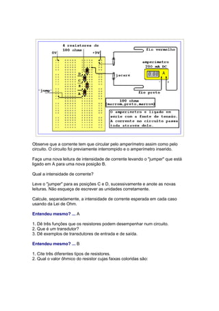 Observe que a corrente tem que circular pelo amperímetro assim como pelo
circuito. O circuito foi previamente interrompido e o amperímetro inserido.

Faça uma nova leitura de intensidade de corrente levando o "jumper" que está
ligado em A para uma nova posição B.

Qual a intensidade de corrente?

Leve o "jumper" para as posições C e D, sucessivamente e anote as novas
leituras. Não esqueça de escrever as unidades corretamente.

Calcule, separadamente, a intensidade de corrente esperada em cada caso
usando da Lei de Ohm.

Entendeu mesmo? ... A

1. Dê três funções que os resistores podem desempenhar num circuito.
2. Que é um transdutor?
3. Dê exemplos de transdutores de entrada e de saída.

Entendeu mesmo? ... B

1. Cite três diferentes tipos de resistores.
2. Qual o valor ôhmico do resistor cujas faixas coloridas são:
 