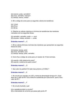 (A) marrom, preto, vermelho?
(B) cinza, vermelho, marrom?
(C) laranja, branco, verde?

3. Dê o código de cores para os seguintes valores de resistência:

(A) 1,8 kΩ
(B) 270 Ω
(C) 56 kΩ

4. Obtenha os valores máximos e mínimos de resistências dos resistores
marcados com as seguintes faixas:

(A) vermelho, vermelho, preto ----- ouro
(B) amarelo, violeta, amarelo ----- prata

Entendeu mesmo? ... C

1. Dê os valores ôhmicos nominais dos resistores que apresentam as seguintes
faixas de cores:

(A) laranja, laranja, preto
(B) cinza, vermelho, ouro
(C) laranja, laranja, preto, vermelho

2. Como fica o código de cores para um resistor de 10 kΩ nominais,

(A) usando o três sistema de cores?
(B) usando o sistema de quatro cores?

Entendeu mesmo? ... D

1. Que valor do padrão E12 está mais próximo a 5 030Ω ?

Entendeu mesmo? ... E

1. No circuito por acender um LED, a fonte de alimentação fornece 6 V. Qual
deve ser o valor de R1? Se a fonte for substituída por outra de 9V, qual o novo
valor de R1?

Entendeu mesmo? ... F

1. No circuito ilustrado, qual

(A) a resistência total no circuito?
(B) a intensidade de corrente que passa pelo ponto A?
 
