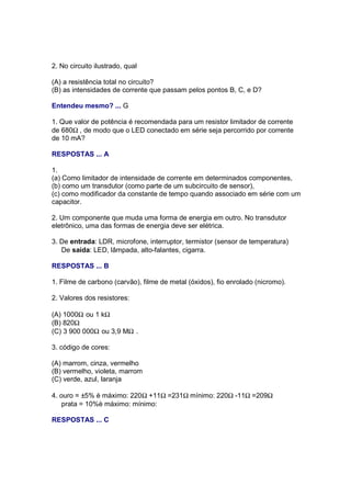 2. No circuito ilustrado, qual

(A) a resistência total no circuito?
(B) as intensidades de corrente que passam pelos pontos B, C, e D?

Entendeu mesmo? ... G

1. Que valor de potência é recomendada para um resistor limitador de corrente
de 680Ω , de modo que o LED conectado em série seja percorrido por corrente
de 10 mA?

RESPOSTAS ... A

1.
(a) Como limitador de intensidade de corrente em determinados componentes,
(b) como um transdutor (como parte de um subcircuito de sensor),
(c) como modificador da constante de tempo quando associado em série com um
capacitor.

2. Um componente que muda uma forma de energia em outro. No transdutor
eletrônico, uma das formas de energia deve ser elétrica.

3. De entrada: LDR, microfone, interruptor, termistor (sensor de temperatura)
   De saída: LED, lâmpada, alto-falantes, cigarra.

RESPOSTAS ... B

1. Filme de carbono (carvão), filme de metal (óxidos), fio enrolado (nicromo).

2. Valores dos resistores:

(A) 1000Ω ou 1 kΩ
(B) 820Ω
(C) 3 900 000Ω ou 3,9 MΩ .

3. código de cores:

(A) marrom, cinza, vermelho
(B) vermelho, violeta, marrom
(C) verde, azul, laranja

4. ouro = ±5% è máximo: 220Ω +11Ω =231Ω mínimo: 220Ω -11Ω =209Ω
    prata = 10%è máximo: mínimo:

RESPOSTAS ... C
 
