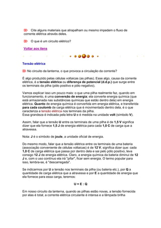  Cite alguns materiais que atrapalham ou mesmo impedem o fluxo de
corrente elétrica através deles.

 O que é um circuito elétrico?

Voltar aos itens



Tensão elétrica

 No circuito da lanterna, o que provoca a circulação da corrente?

É algo produzido pelas células voltaicas (as pilhas). Esse algo, causa da corrente
elétrica, é a tensão elétrica ou diferença de potencial (d.d.p.) que surge entre
os terminais da pilha (pólo positivo e pólo negativo).

Vamos explicar isso um pouco mais: o que uma pilha realmente faz, quando em
funcionamento, é uma conversão de energia; ela converte energia química (que
está armazenada nas substâncias químicas que estão dentro dela) em energia
elétrica. Quanto de energia química é convertida em energia elétrica, e transferida
para cada coulomb de carga elétrica que é movimentado dentro dela, é o que
caracteriza a tensão elétrica nos terminais da pilha.
Essa grandeza é indicada pela letra U e é medida na unidade volt (símbolo V).

Assim, falar que a tensão U entre os terminais de uma pilha é de 1,5 V significa
dizer que ela fornece 1,5 J de energia elétrica para cada 1,0 C de carga que a
atravessa.

Nota: J é o símbolo de joule, a unidade oficial de energia.

Do mesmo modo, falar que a tensão elétrica entre os terminais de uma bateria
(associação conveniente de células voltaicas) é de 12 V, significa dizer que: cada
1,0 C de carga elétrica que passa por dentro dela e sai pelo pólo positivo, leva
consigo 12 J de energia elétrica. Claro, a energia química da bateria diminui de 12
J e, com o uso contínuo ela irá "pifar", ficar sem energia. O termo popular para
isso, lembra-se, é "descarregada".

Se indicarmos por U a tensão nos terminais da pilha (ou bateria etc.), por Q a
quantidade de carga elétrica que a atravessa e por E a quantidade de energia que
ela fornece para essa carga, teremos:

                                     U=E:Q

Em nosso circuito da lanterna, quando as pilhas estão novas, a tensão fornecida
por elas é total, a corrente elétrica circulante é intensa e a lâmpada brilha
 