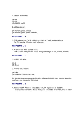 1. valores de resistor:

(A) 33
(B) 8.2
(C) 33 000, ou 33

2. códigos de cor:

(A) marrom, preto, laranja,
(B) marrom, preto, preto, vermelho,

RESPOSTAS ... D

1. E12 valores de 4.7 e 56 estão disponíveis: 4.7 estão mais próximos.
   Na E24 escala, 5.1 estão mais próximos.

RESPOSTAS ... E

1. A tensão por R1 é agora 6-4=2 V
   O E12 valor mais próximo é 390, laranja de código de cor, branco, marrom.

RESPOSTAS ... F

1. resistor em série:

(A) 3
(B) 2 mA

2. resistor em paralelo:

(A) 0.67
(B) B=9 mA, C=6 mA, D=3 mA,

Os resistor conectados em paralelo têm valores diferentes e por isso as correntes
que fluem por eles serão diferentes.

RESPOSTAS ... G

1. 10 mA=0.01A. A tensão pelos 680Ω é: 6,8V. A potência é: 0,068W.
    Qualquer resistor acima dessa faixa pode ser usado, tal como 0,25W ou 0,5W
 