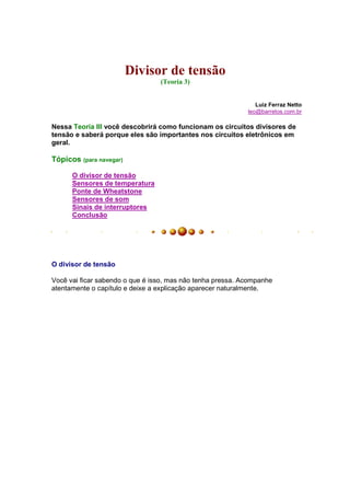 Divisor de tensão
                                 (Teoria 3)


                                                               Luiz Ferraz Netto
                                                            leo@barretos.com.br

Nessa Teoria III você descobrirá como funcionam os circuitos divisores de
tensão e saberá porque eles são importantes nos circuitos eletrônicos em
geral.

Tópicos (para navegar)

      O divisor de tensão
      Sensores de temperatura
      Ponte de Wheatstone
      Sensores de som
      Sinais de interruptores
      Conclusão




O divisor de tensão

Você vai ficar sabendo o que é isso, mas não tenha pressa. Acompanhe
atentamente o capítulo e deixe a explicação aparecer naturalmente.
 