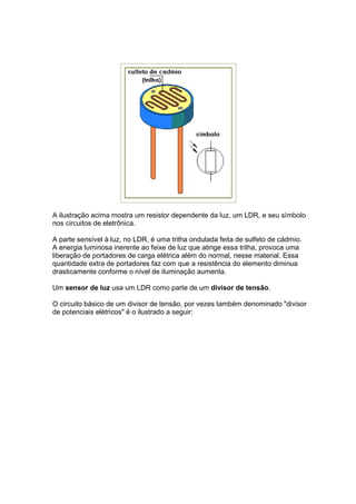 A ilustração acima mostra um resistor dependente da luz, um LDR, e seu símbolo
nos circuitos de eletrônica.

A parte sensível à luz, no LDR, é uma trilha ondulada feita de sulfeto de cádmio.
A energia luminosa inerente ao feixe de luz que atinge essa trilha, provoca uma
liberação de portadores de carga elétrica além do normal, nesse material. Essa
quantidade extra de portadores faz com que a resistência do elemento diminua
drasticamente conforme o nível de iluminação aumenta.

Um sensor de luz usa um LDR como parte de um divisor de tensão.

O circuito básico de um divisor de tensão, por vezes também denominado "divisor
de potenciais elétricos" é o ilustrado a seguir:
 