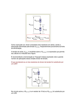 Como você pode ver, foram conectados dois resistores em séries, sendo a
associação alimentada pela tensão Uentrada, freqüentemente proveniente da fonte
de alimentação.

A tensão de saída, Usaída, é recolhida sobre o Rde baixo e a expressão que permite
seu cálculo é a indicada sob a figura.

É recomendável a memorização (e "traquejo") dessa expressão visto o grande
número de aplicações desse simples divisor de tensão.

O que acontecerá se um dos resistores do divisor de tensão for substituído por
um LDR?




No circuito acima, o Rde cima é um resistor de 10 kΩ e o Rde baixo foi substituído por
um LDR.
 