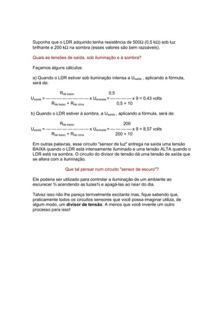 Suponha que o LDR adquirido tenha resistência de 500Ω (0,5 kΩ) sob luz
brilhante e 200 kΩ na sombra (esses valores são bem razoáveis).

Quais as tensões de saída, sob iluminação e à sombra?

Façamos alguns cálculos:

a) Quando o LDR estiver sob iluminação intensa a Usaída , aplicando a fórmula,
será de:

                Rde baixo            0,5
Usaída =         x Uentrada =     x 9 = 0,43 volts
           Rde baixo + Rde cima          0,5 + 10

b) Quando o LDR estiver à sombra, a Usaída , aplicando a fórmula, será de:

                Rde baixo                  200
Usaída =         x Uentrada =     x 9 = 8,57 volts
           Rde baixo + Rde cima        200 + 10

Em outras palavras, esse circuito "sensor de luz" entrega na saída uma tensão
BAIXA quando o LDR está intensamente iluminado e uma tensão ALTA quando o
LDR está na sombra. O circuito do divisor de tensão dá uma tensão de saída que
se altera com a iluminação.

                 Que tal pensar num circuito "sensor de escuro"?

Ele poderia ser utilizado para controlar a iluminação de um ambiente ao
escurecer ¾ acendendo as luzes¾ e apagá-las ao raiar do dia.

Talvez isso não lhe pareça terrivelmente excitante mas, fique sabendo que,
praticamente todos os circuitos sensores que você possa imaginar utiliza, de
algum modo, um divisor de tensão. A menos que você invente um outro
processo para isso!
 