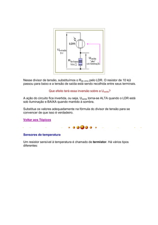 Nesse divisor de tensão, substituímos o Rde cima pelo LDR. O resistor de 10 kΩ
passou para baixo e a tensão de saída está sendo recolhida entre seus terminais.

                  Que efeito terá essa inversão sobre a Usaída?

A ação do circuito fica invertida, ou seja, Usaída torna-se ALTA quando o LDR está
sob iluminação e BAIXA quando mantido à sombra.

Substitua os valores adequadamente na fórmula do divisor de tensão para se
convencer de que isso é verdadeiro.

Voltar aos Tópicos



Sensores de temperatura

Um resistor sensível à temperatura é chamado de termístor. Há vários tipos
diferentes:
 