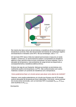 Na maioria dos tipos comuns de termístores a resistência diminui à medida que a
temperatura aumenta. Eles são denominados termístores de coeficiente negativo
de temperatura e indicados como NTC. Na sua simbologia, note o "- to".

Um termístor NTC típico é feito de material semicondutor à base de um óxido
metálico. Lembre-se, os semicondutores exibem a propriedade de resistência
elétrica a meio caminho entre os bons condutores e os bons isolantes. Com a
elevação da temperatura, mais portadores de carga tornam-se disponíveis e,
conseqüentemente a resistência elétrica diminui.

Embora não seja de uso freqüente, fabricam-se também os termístores com
coeficiente positivo de temperatura, os PTC. São confeccionados com outros
materiais e exibem um aumento de resistência com a temperatura.

 Como poderíamos fazer um circuito sensor para atuar como alarme de incêndio?

Vejamos; como opção pretendemos um circuito que forneça uma ALTA tensão
quando elevações de temperaturas forem detectadas. Para tanto, vamos precisar
de circuito divisor de tensão, com um termístor NTC na posição Rde cima. A Usaída
será recolhida no Rde baixo.

Acompanhe:
 
