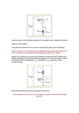 Veja que esse circuito satisfaz plenamente o propósito para o detetor de incêndio.

Vejamos outro desafio:

Em países de clima bem frio é comum a formação de gelo sobre as estradas.

Como você faria um circuito sensor para detectar temperaturas abaixo dos 4oC e
com isso advertir os motoristas da possibilidade de gelo sobre a pista?

Dessa vez, queremos um circuito que entregue na saída uma ALTA tensão sob
baixas temperaturas. Para tanto devemos preparar um divisor de tensão, usando
um termístor NTC na posição Rde baixo e recolher a Usaída sobre ele. Veja o
esquema básico:




Esta última aplicação levanta uma pergunta importante:

  Como saberemos que valor a Usaída vai assumir quando a temperatura chegar
                                  aos 4°C?
 