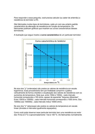 Para responder a essa pergunta, você precisa calcular (ou saber de antemão) a
resistência do termístor a 4°
                            C.

São fabricados muitos tipos de termístores, cada um com seu próprio padrão
característico de alteração da resistência em função da temperatura. Os
fabricantes publicam gráficos que mostram as curvas características desses
termístores.

A ilustração que segue mostra a curva característica de um particular termístor:




No eixo dos "y" (ordenadas) são postos os valores de resistência em escala
logarítmica. Esse procedimento tem por finalidade comprimir o gráfico
verticalmente de forma a facilitar a visualização dos valores de resistência com os
aumentos de temperatura. Note que, entre 100Ω e 1000Ω , cada intervalo
horizontal corresponde a 100 ohms, apesar de aparentar "larguras diferentes".
Entre 1000Ω e 10000Ω , cada intervalo horizontal corresponde a 1000 ohms. Dos
10000Ω aos 100000Ω , cada intervalo indica 10000 ohms.

No eixo dos "x" (abscissas) são postos os valores de temperatura em escala
linear (divisões e intervalos igualmente espaçados).

Como você pode observar esse particular termístor tem uma resistência ao redor
dos 70 kΩ à 0 oC e aproximadamente 1 kΩ à 100 oC. Os fabricantes normalmente
 