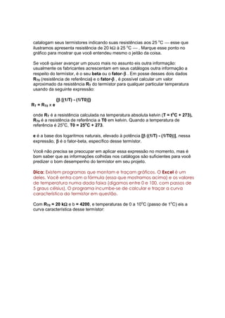 catalogam seus termístores indicando suas resistências aos 25 oC  esse que
ilustramos apresenta resistência de 20 kΩ à 25 oC  . Marque esse ponto no
gráfico para mostrar que você entendeu mesmo o jeitão da coisa.

Se você quiser avançar um pouco mais no assunto eis outra informação:
usualmente os fabricantes acrescentam em seus catálogos outra informação a
                                                 β
respeito do termístor, é o seu beta ou o fator-β . Em posse desses dois dados
                                          β
RT0 (resistência de referência) e o fator-β , é possível calcular um valor
aproximado da resistência RT do termístor para qualquer particular temperatura
usando da seguinte expressão:

                β
               {β [(1/T) - (1/T0)]}
RT = RT0 x e

onde RT é a resistência calculada na temperatura absoluta kelvin (T = toC + 273),
RT0 é a resistência de referência a T0 em kelvin. Quando a temperatura de
referência é 25oC, T0 = 25oC + 273.

                                                         β
e é a base dos logaritmos naturais, elevado à potência [β ((1/T) - (1/T0))], nessa
expressão, β é o fator-beta, específico desse termístor.

Você não precisa se preocupar em aplicar essa expressão no momento, mas é
bom saber que as informações colhidas nos catálogos são suficientes para você
predizer o bom desempenho do termístor em seu projeto.

Dica: Existem programas que montam e traçam gráficos. O Excel é um
deles. Você entra com a fórmula (essa que mostramos acima) e os valores
de temperatura numa dada faixa (digamos entre 0 e 100, com passos de
5 graus célsius). O programa incumbe-se de calcular e traçar a curva
característica do termístor em questão.

                Ω
Com RT0 = 20 kΩ e b = 4200, e temperaturas de 0 a 10oC (passo de 1oC) eis a
curva característica desse termístor:
 