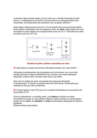 vivamente. Algum tempo depois, já com mais uso, a tensão fornecida por elas
diminui, a intensidade de corrente no circuito diminui e a lâmpada brilha mais
fracamente. Eventualmente não acenderá mais; as pilhas "pifaram"!

Cada célula voltaica provê cerca de 1,5 V de tensão entre seus terminais (pólos).
Duas células conectadas uma em seguida à outra, em série, (pólo positivo de uma
encostado no pólo negativo da outra)proverão cerca de 3,0 V. Três pilhas em série
proverão cerca de 4,5 V etc.




                Símbolo da pilha e pilhas conectadas em série.

 Qual desses arranjos acima faria a lâmpada acender com maior brilho?

Lâmpadas incandescentes são projetadas para funcionarem com uma certa
tensão particular (e alguma tolerância) mas, usando uma mesma lâmpada
adequada, quanto maior a tensão maior será o seu brilho.

Nota: Há um código de cores nas pérolas das pequenas lâmpadas
incandescentes. A "pérola" é aquela bolinha de vidro dentro da lâmpada que
sustenta os fios que vão ao filamento.

 Você já reparou nisso? De que cor é a pérola da lâmpada em sua lanterna de
duas pilhas (3 V)?

Como já salientamos, no sentido exato, uma bateria consiste no arranjo
conveniente de duas ou mais células voltaicas. Esses arranjos (ou associações)
podem ser em série, em paralelo ou mista (combinações adequadas de séries e
paralelos).
Observe essas associações:
 