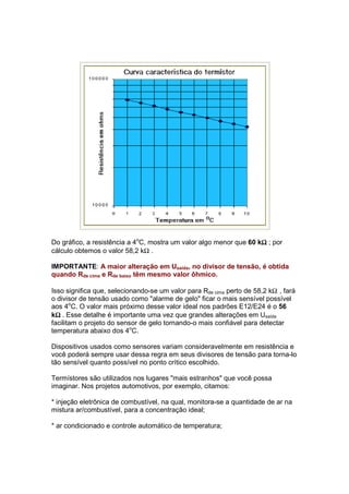 Ω
Do gráfico, a resistência a 4oC, mostra um valor algo menor que 60 kΩ ; por
cálculo obtemos o valor 58,2 kΩ .

IMPORTANTE: A maior alteração em Usaída, no divisor de tensão, é obtida
quando Rde cima e Rde baixo têm mesmo valor ôhmico.

Isso significa que, selecionando-se um valor para Rde cima perto de 58,2 kΩ , fará
o divisor de tensão usado como "alarme de gelo" ficar o mais sensível possível
aos 4oC. O valor mais próximo desse valor ideal nos padrões E12/E24 é o 56
  Ω
kΩ . Esse detalhe é importante uma vez que grandes alterações em Usaída
facilitam o projeto do sensor de gelo tornando-o mais confiável para detectar
temperatura abaixo dos 4oC.

Dispositivos usados como sensores variam consideravelmente em resistência e
você poderá sempre usar dessa regra em seus divisores de tensão para torna-lo
tão sensível quanto possível no ponto crítico escolhido.

Termístores são utilizados nos lugares "mais estranhos" que você possa
imaginar. Nos projetos automotivos, por exemplo, citamos:

* injeção eletrônica de combustível, na qual, monitora-se a quantidade de ar na
mistura ar/combustível, para a concentração ideal;

* ar condicionado e controle automático de temperatura;
 