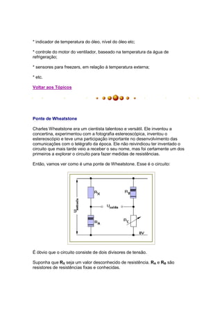 * indicador de temperatura do óleo, nível do óleo etc;

* controle do motor do ventilador, baseado na temperatura da água de
refrigeração;

* sensores para freezers, em relação à temperatura externa;

* etc.

Voltar aos Tópicos




Ponte de Wheatstone

Charles Wheatstone era um cientista talentoso e versátil. Ele inventou a
concertina, experimentou com a fotografia estereoscópica, inventou o
estereoscópio e teve uma participação importante no desenvolvimento das
comunicações com o telégrafo da época. Ele não reivindicou ter inventado o
circuito que mais tarde veio a receber o seu nome, mas foi certamente um dos
primeiros a explorar o circuito para fazer medidas de resistências.

Então, vamos ver como é uma ponte de Wheatstone. Esse é o circuito:




É óbvio que o circuito consiste de dois divisores de tensão.

Suponha que RX seja um valor desconhecido de resistência. RA e RB são
resistores de resistências fixas e conhecidas.
 