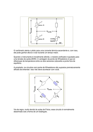O variômetro alerta o piloto para uma corrente térmica ascendente e, com isso,
ele pode ganhar altura e voar durante um tempo maior.

Quando o instrumento é inicialmente aferido, o resistor prefixado é ajustado para
uma tensão de saída ZERO. A vantagem da ponte de Wheatstone é que só
diferenças de temperatura entre os dois sensores colocarão a ponte fora de
equilíbrio.

A propósito, os circuitos com ponte de Wheatstone são supostos prematuramente
difíceis de entender. Isso não deve acontecer com você.




Via de regra, muito devido às aulas de Física, esse circuito é normalmente
desenhado sob a forma de um losângulo.
 