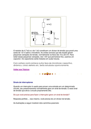 O resistor de 4,7 kΩ e o de 1 kΩ constituem um divisor de tensão que provê uma
saída de 1,6 V sobre o microfone. As ondas sonoras que ele recebe geram
pequenas variações de tensão, normalmente na faixa dos 10 a 20 mV. Para
isolar essas pequenas variações, dos 1,6V que permanece fixo, usamos um
capacitor. Os capacitores serão tratados em aulas futuras.

Com certeza você conhece outros tipos de microfones; capacitivo,
dinâmico, cristal, eletreto etc. Serão estudados oportunamente.

Voltar aos Tópicos




Sinais de interruptores

Quando um interruptor é usado para prover uma entrada em um determinado
circuito, seu pressionamento normalmente gera um sinal de tensão. É esse sinal
de tensão que ativa o circuito propriamente dito.

Do que você precisa para fazer o interruptor gerar um sinal de tensão?

Resposta perfeita ... isso mesmo, você precisa de um divisor de tensão.

As ilustrações a seguir mostram dois caminhos possíveis:
 