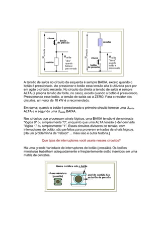 A tensão de saída no circuito da esquerda é sempre BAIXA, exceto quando o
botão é pressionado. Ao pressionar o botão essa tensão alta é utilizada para por
em ação o circuito restante. No circuito da direita a tensão de saída é sempre
ALTA (a própria tensão da fonte, no caso), exceto quando o botão é pressionado.
Pressionando esse botão, a tensão de saída cai a ZERO. Para o resistor dos
circuitos, um valor de 10 kW é o recomendado.

Em suma; quando o botão é pressionado o primeiro circuito fornece uma Usaída
ALTA e o segundo uma Usaída BAIXA.

Nos circuitos que processam sinais lógicos, uma BAIXA tensão é denominada
"lógica 0" ou simplesmente "0", enquanto que uma ALTA tensão é denominada
"lógica 1" ou simplesmente "1". Esses circuitos divisores de tensão, com
interruptores de botão, são perfeitos para proverem entradas de sinais lógicos.
[Há um probleminha de "reboot" ... mais isso é outra história.]

            Que tipos de interruptores você usaria nesses circuitos?

Há uma grande variedade de interruptores de botão (pressão). Os botões
miniaturas trabalham adequadamente e freqüentemente estão inseridos em uma
matriz de contatos.
 