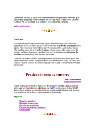 Como você observa, o botão tem externamente quatro pequenos terminais que
são unidos, aos pares e internamente, por tiras de metal. O botão leva um anel
metálico. Ao ser apertado, o anel toca as tiras, fechando o circuito.

Voltar aos Tópicos




Conclusão

Circuitos eletrônicos são construídos a partir de subcircuitos com finalidades
específicas. Cada um deles deve operar em termos de entrada, processamento,
saída. Há permanente transferência de informações entre subcircuitos. Essas
informações, sob a denominação de sinais, via de regra estão sob a forma de
tensões variáveis. Isso torna inevitável que tais circuitos incluam divisores de
tensão como parte integrante de suas estruturas.

Divisores de tensão não são apenas pequenos detalhes num circuito geral, eles
são fundamentais para a compreensão do circuito eletrônico como um todo. Uma
vez que você os entenda e saiba como procura-los você os encontrará em todos
os circuitos.




              Praticando com os sensores
                                                               Prof. Luiz Ferraz Netto
                                                              leo@barretos.com.br

Nessa parte experimental da Teoria III - Divisores de Tensão, você aprenderá
como usar um resistor dependente da luz (LDR) como sensor de luz. O LDR
deverá fazer parte de um circuito divisor de tensão, cuja finalidade será fornecer
uma tensão de saída (Usaída) que muda com a iluminação.

Tópicos

      Circuitos possíveis
      Medindo resistências
      Circuito sensor de luz
      Circuito sensor algo diferente
      Conclusões
 