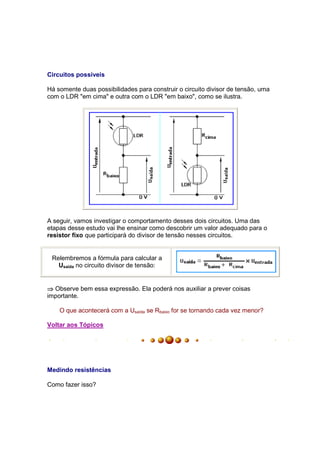 Circuitos possíveis

Há somente duas possibilidades para construir o circuito divisor de tensão, uma
com o LDR "em cima" e outra com o LDR "em baixo", como se ilustra.




A seguir, vamos investigar o comportamento desses dois circuitos. Uma das
etapas desse estudo vai lhe ensinar como descobrir um valor adequado para o
resistor fixo que participará do divisor de tensão nesses circuitos.


 Relembremos a fórmula para calcular a
   Usaída no circuito divisor de tensão:


⇒ Observe bem essa expressão. Ela poderá nos auxiliar a prever coisas
importante.

    O que acontecerá com a Usaída se Rbaixo for se tornando cada vez menor?

Voltar aos Tópicos




Medindo resistências

Como fazer isso?
 