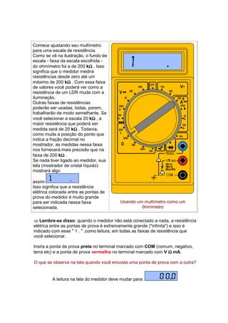 Comece ajustando seu multímetro
para uma escala de resistência.
Como se vê na ilustração, o fundo de
escala - faixa da escala escolhida -
                              Ω
do ohmímetro foi a de 200 kΩ . Isso
significa que o medidor medirá
resistências desde zero até um
                  Ω
máximo de 200 kΩ . Com essa faixa
de valores você poderá ver como a
resistência de um LDR muda com a
iluminação.
Outras faixas de resistências
poderão ser usadas, todas, porem,
trabalharão de modo semelhante. Se
                                Ω
você selecionar a escala 20 kΩ , a
maior resistência que poderá ser
                     Ω
medida será de 20 kΩ . Todavia,
como muda a posição do ponto que
indica a fração decimal no
mostrador, as medidas nessa faixa
nos fornecerá mais precisão que na
               Ω
faixa de 200 kΩ .
Se nada tiver ligado ao medidor, sua
tela (mostrador de cristal líquido)
mostrará algo

assim:
Isso significa que a resistência
elétrica colocada entre as pontas de
prova do medidor é muito grande
para ser indicada nessa faixa             Usando um multímetro como um
selecionada.                                       ôhmímetro


⇒ Lembre-se disso: quando o medidor não está conectado a nada, a resistência
elétrica entre as pontas de prova é extremamente grande ("infinita") e isso é
indicado com esse " 1 . " ,como leitura, em todas as faixas de resistência que
você selecionar.

Insira a ponta de prova preta no terminal marcado com COM (comum, negativo,
terra etc) e a ponta de prova vermelha no terminal marcado com V Ω mA.

O que se observa na tela quando você encosta uma ponta de prova com a outra?


         A leitura na tela do medidor deve mudar para:
 